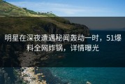 明星在深夜遭遇秘闻轰动一时，51爆料全网炸锅，详情曝光