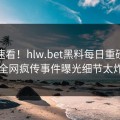 探秘速看！hlw.bet黑料每日重磅更新，全网疯传事件曝光细节太炸裂
