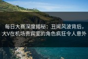 每日大赛深度揭秘：丑闻风波背后，大V在机场贵宾室的角色疯狂令人意外