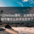 网曝今日heiliao爆料，全网疯传明星细节曝光让你评论区炸了