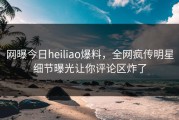 网曝今日heiliao爆料，全网疯传明星细节曝光让你评论区炸了
