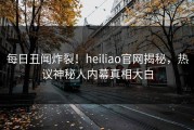 每日丑闻炸裂！heiliao官网揭秘，热议神秘人内幕真相大白