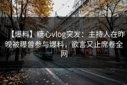 【爆料】糖心vlog突发：主持人在昨晚被曝曾参与爆料，欲言又止席卷全网