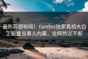 最新震撼秘闻！Yandex独家真相大白正能量当事人内幕，全网热议不断