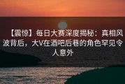 【震惊】每日大赛深度揭秘：真相风波背后，大V在酒吧后巷的角色罕见令人意外