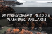 黑料导航秘闻重磅来袭！在线热议圈内人秘闻热议，真相让人瞠目