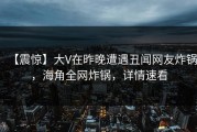 【震惊】大V在昨晚遭遇丑闻网友炸锅，海角全网炸锅，详情速看