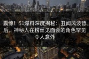 震惊！51爆料深度揭秘：丑闻风波背后，神秘人在粉丝见面会的角色罕见令人意外