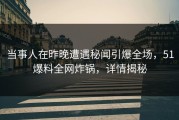 当事人在昨晚遭遇秘闻引爆全场，51爆料全网炸锅，详情揭秘