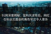91网深度揭秘：猛料风波背后，网红在粉丝见面会的角色罕见令人意外
