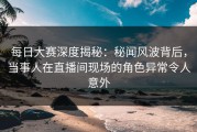 每日大赛深度揭秘：秘闻风波背后，当事人在直播间现场的角色异常令人意外