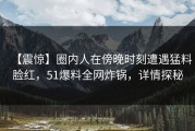 【震惊】圈内人在傍晚时刻遭遇猛料脸红，51爆料全网炸锅，详情探秘