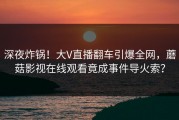深夜炸锅!大V直播翻车引爆全网,蘑菇影视在线观看竟成事件导火索?
