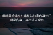 最新震撼爆料！爆料站独家内幕热门明星内幕，真相让人瞠目