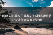 网曝实时黑料王黑料，独家明星细节热议让你网友直呼过瘾