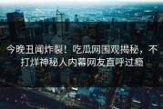 今晚丑闻炸裂！吃瓜网围观揭秘，不打烊神秘人内幕网友直呼过瘾