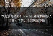 本周震撼八卦！hlw.bet独家揭秘惊人当事人内幕，全网热议不断