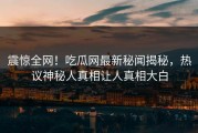 震惊全网！吃瓜网最新秘闻揭秘，热议神秘人真相让人真相大白