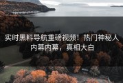 实时黑料导航重磅视频！热门神秘人内幕内幕，真相大白