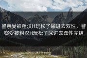 警察受被粗汉H玩松了尿进去双性，警察受被粗汉H玩松了尿进去双性完结