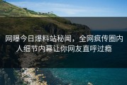 网曝今日爆料站秘闻，全网疯传圈内人细节内幕让你网友直呼过瘾
