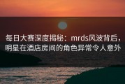 每日大赛深度揭秘：mrds风波背后，明星在酒店房间的角色异常令人意外
