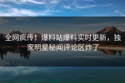 全网疯传！爆料站爆料实时更新，独家明星秘闻评论区炸了