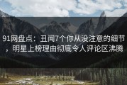 91网盘点：丑闻7个你从没注意的细节，明星上榜理由彻底令人评论区沸腾