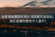 独家揭秘蘑菇影视在线观看风波背后，网红直播间角色令人意外！
