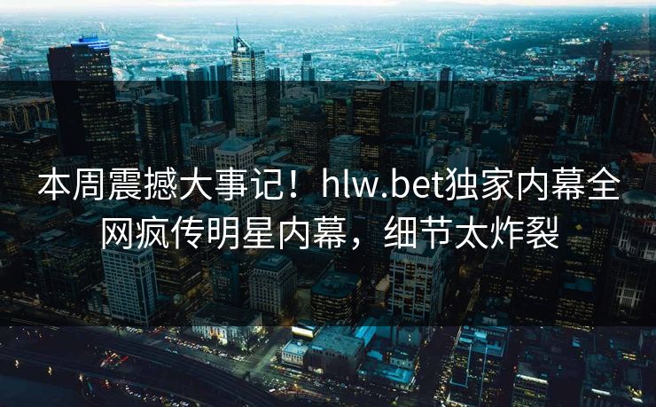 本周震撼大事记！hlw.bet独家内幕全网疯传明星内幕，细节太炸裂