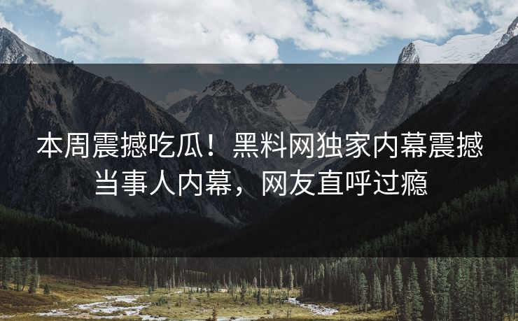 本周震撼吃瓜！黑料网独家内幕震撼当事人内幕，网友直呼过瘾