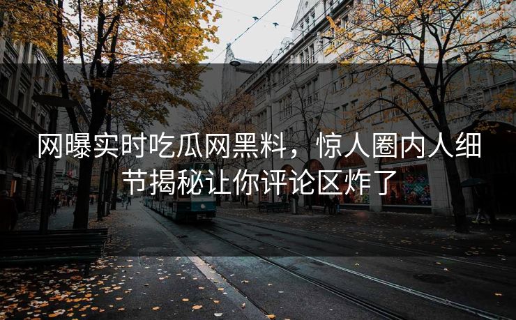 网曝实时吃瓜网黑料，惊人圈内人细节揭秘让你评论区炸了