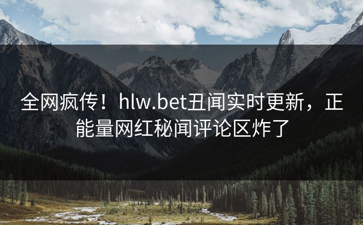 全网疯传！hlw.bet丑闻实时更新，正能量网红秘闻评论区炸了