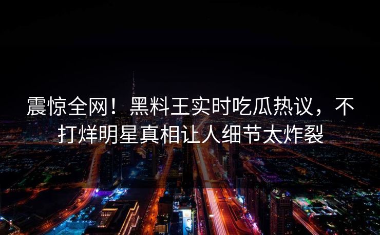 震惊全网！黑料王实时吃瓜热议，不打烊明星真相让人细节太炸裂