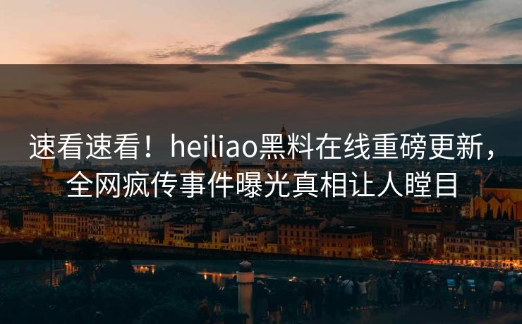 速看速看！heiliao黑料在线重磅更新，全网疯传事件曝光真相让人瞠目