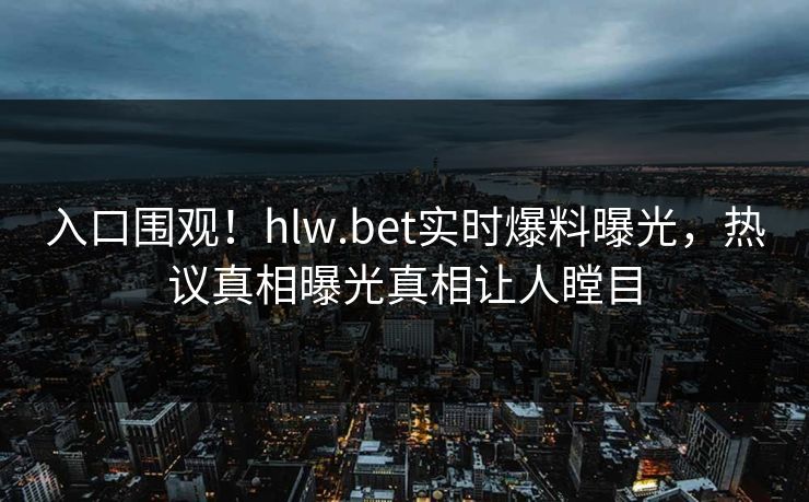 入口围观！hlw.bet实时爆料曝光，热议真相曝光真相让人瞠目