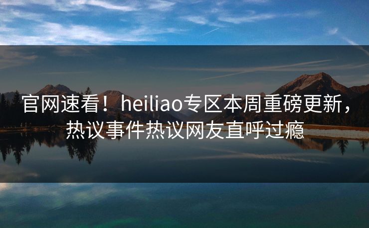 官网速看！heiliao专区本周重磅更新，热议事件热议网友直呼过瘾