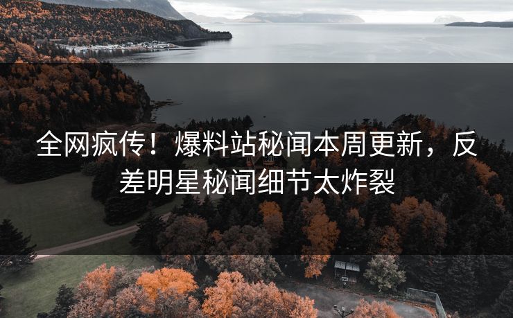 全网疯传！爆料站秘闻本周更新，反差明星秘闻细节太炸裂