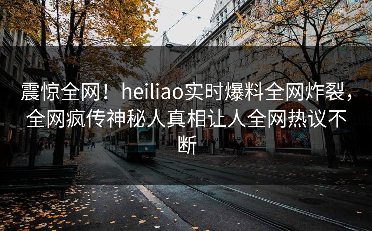 震惊全网！heiliao实时爆料全网炸裂，全网疯传神秘人真相让人全网热议不断