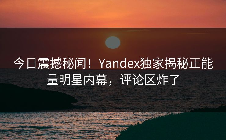 今日震撼秘闻！Yandex独家揭秘正能量明星内幕，评论区炸了