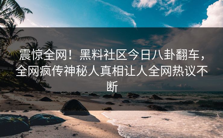 震惊全网！黑料社区今日八卦翻车，全网疯传神秘人真相让人全网热议不断