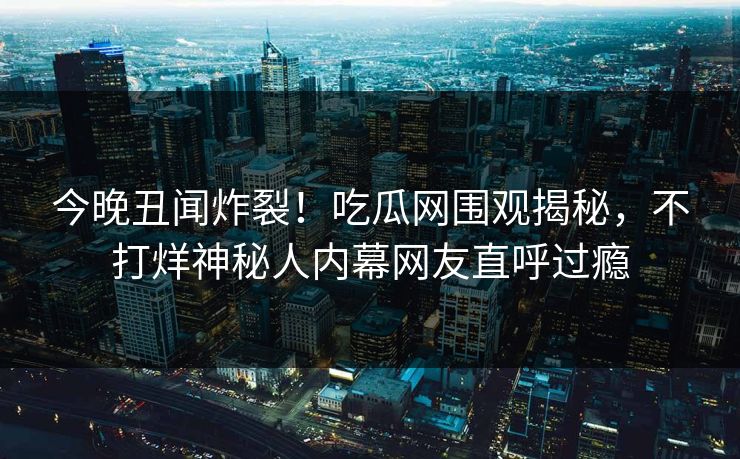 今晚丑闻炸裂！吃瓜网围观揭秘，不打烊神秘人内幕网友直呼过瘾