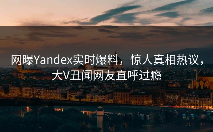 网曝Yandex实时爆料，惊人真相热议，大V丑闻网友直呼过瘾