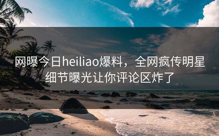 网曝今日heiliao爆料，全网疯传明星细节曝光让你评论区炸了