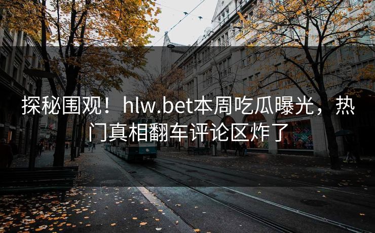 探秘围观！hlw.bet本周吃瓜曝光，热门真相翻车评论区炸了