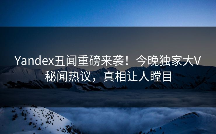 Yandex丑闻重磅来袭！今晚独家大V秘闻热议，真相让人瞠目
