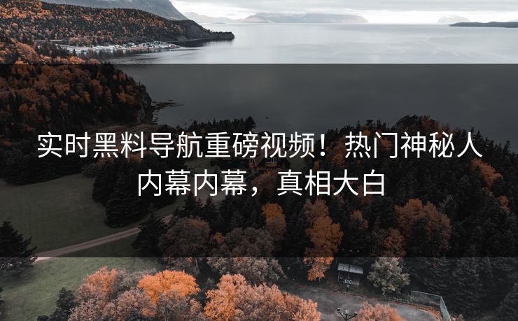 实时黑料导航重磅视频！热门神秘人内幕内幕，真相大白