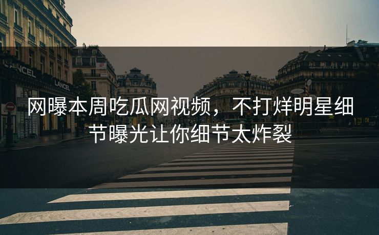 网曝本周吃瓜网视频，不打烊明星细节曝光让你细节太炸裂