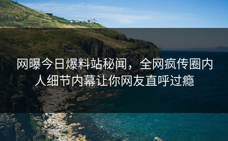 网曝今日爆料站秘闻，全网疯传圈内人细节内幕让你网友直呼过瘾