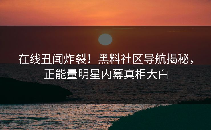 在线丑闻炸裂！黑料社区导航揭秘，正能量明星内幕真相大白